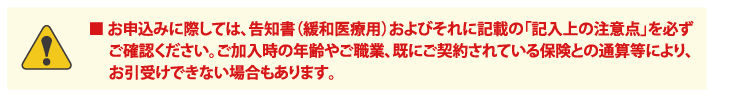 ■ お申込みに際しては、告知書（緩和医療用）およびそれに記載の「記入上の注意点」を必ずご確認ください。ご加入時の年齢やご職業、既にご契約されている保険との通算等により、お引受けできない場合もあります。