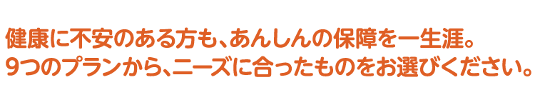 健康に不安のある方も、あんしんの保障を一生涯。9つのプランから、ニーズに合ったものをお選びください。