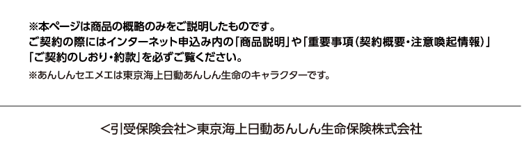 ※本ページは商品の概略のみをご説明したものです。ご契約の際にはインターネット申込み内の「商品説明」や「重要事項（契約概要・注意喚起情報）」「ご契約のしおり・約款」を必ずご覧ください。※あんしんセエメエは東京海上日動あんしん生命のキャラクターです。 ＜引受保険会社＞東京海上日動あんしん生命保険株式会社