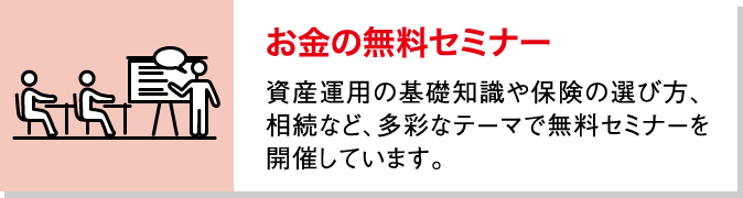 お金の無料セミナー 資産運用の基礎知識や保険の選び方、相続など、多彩なテーマで無料セミナーを開催しています。