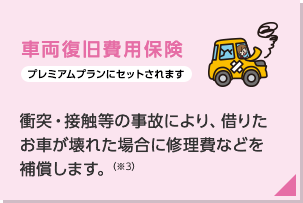 車両復旧費用保険（プレミアムプランにセットされます）：借りたお車が壊れた場合に修理費などを補償します。（注）