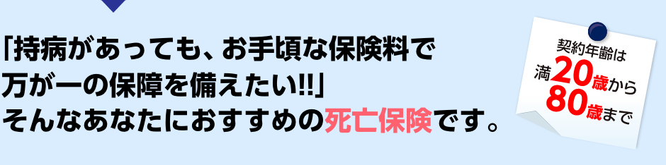 「持病があっても、お手頃な保険料で万が一の保障を備えたい!!」そんなあなたにおすすめの死亡保険です。契約年齢は満20歳から80歳まで