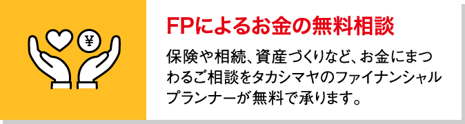 FPによるお金の無料相談 保険や相続、資産づくりなど、お金にまつわるご相談をタカシマヤのファイナンシャルプランナーが無料で承ります。