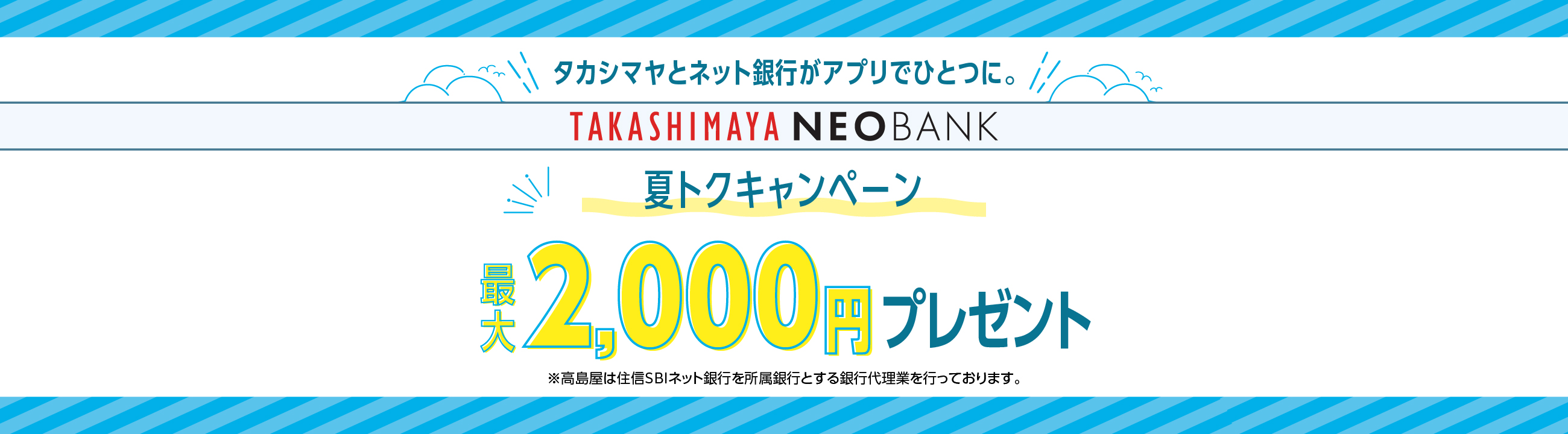 タカシマヤとネット銀行がアプリでひとつに。TAKASHIMAYA NEOBANK 夏トクキャンペーン 最大2,000円プレゼント ※高島屋は住信SBIネット銀行を所属銀行とする銀行代理業を行っております。