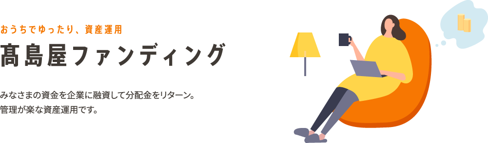 おうちでゆったり、資産運用 高島屋ファンディング みなさまの資金を企業に融資して分配金をリターン。管理が楽な資産運用です。