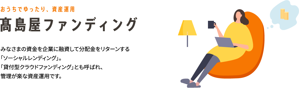 おうちでゆったり、資産運用 高島屋ファンディング みなさまの資金を企業に融資して分配金をリターンする「ソーシャルレンディング」。「貸付型クラウドファンディング」とも呼ばれ、管理が楽な資産運用です。