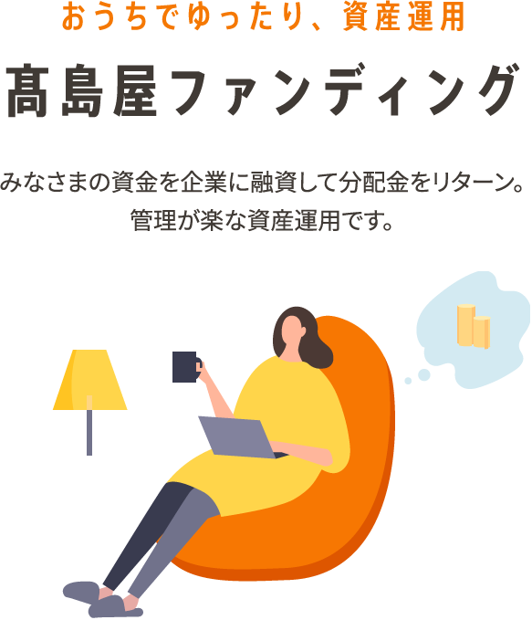 おうちでゆったり、資産運用 高島屋ファンディング みなさまの資金を企業に融資して分配金をリターン。管理が楽な資産運用です。