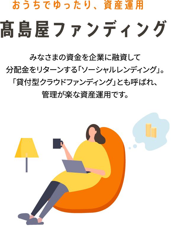 おうちでゆったり、資産運用 高島屋ファンディング みなさまの資金を企業に融資して分配金をリターンする「ソーシャルレンディング」。「貸付型クラウドファンディング」とも呼ばれ、管理が楽な資産運用です。