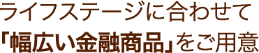 ライフステージに合わせて「幅広い金融商品」をご用意